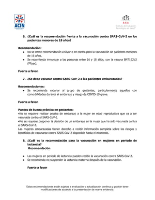 Estas recomendaciones están sujetas a evaluación y actualización continua y podrán tener
modificaciones de acuerdo a la presentación de nueva evidencia.
6. ¿Cuál es la recomendación frente a la vacunación contra SARS-CoV-2 en los
pacientes menores de 18 años?
Recomendación:
● No se emite recomendación a favor o en contra para la vacunación de pacientes menores
de 16 años.
● Se recomienda inmunizar a las personas entre 16 y 18 años, con la vacuna BNT162b2
(Pfizer).
Fuerte a favor
7. ¿Se debe vacunar contra SARS-CoV-2 a las pacientes embarazadas?
Recomendaciones:
● Se recomienda vacunar al grupo de gestantes, particularmente aquellas con
comorbilidades durante el embarazo y riesgo de COVID-19 grave.
Fuerte a favor
Puntos de buena práctica en gestantes:
•No se requiere realizar prueba de embarazo a la mujer en edad reproductiva que va a ser
vacunada contra el SARS-CoV-2.
•No se requiere posponer la decisión de un embarazo en la mujer que ha sido vacunada contra
el SARS-CoV-2.
Las mujeres embarazadas tienen derecho a recibir información completa sobre los riesgos y
beneficios de vacunarse contra SARS CoV-2 disponible hasta el momento.
8. ¿Cuál es la recomendación para la vacunación en mujeres en periodo de
lactancia?
Recomendación
● Las mujeres en periodo de lactancia pueden recibir la vacunación contra SARS-CoV-2.
● Se recomienda no suspender la lactancia materna después de la vacunación.
Fuerte a favor
 
