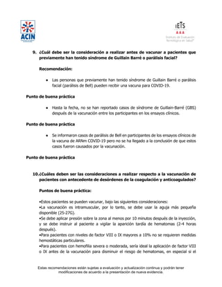 Estas recomendaciones están sujetas a evaluación y actualización continua y podrán tener
modificaciones de acuerdo a la presentación de nueva evidencia.
9. ¿Cuál debe ser la consideración a realizar antes de vacunar a pacientes que
previamente han tenido síndrome de Guillain Barré o parálisis facial?
Recomendación:
● Las personas que previamente han tenido síndrome de Guillain Barré o parálisis
facial (parálisis de Bell) pueden recibir una vacuna para COVID-19.
Punto de buena práctica
● Hasta la fecha, no se han reportado casos de síndrome de Guillain-Barré (GBS)
después de la vacunación entre los participantes en los ensayos clínicos.
Punto de buena práctica
● Se informaron casos de parálisis de Bell en participantes de los ensayos clínicos de
la vacuna de ARNm COVID-19 pero no se ha llegado a la conclusión de que estos
casos fueron causados por la vacunación.
Punto de buena práctica
10.¿Cuáles deben ser las consideraciones a realizar respecto a la vacunación de
pacientes con antecedente de desórdenes de la coagulación y anticoagulados?
Puntos de buena práctica:
•Estos pacientes se pueden vacunar, bajo las siguientes consideraciones:
•La vacunación es intramuscular, por lo tanto, se debe usar la aguja más pequeña
disponible (25-27G).
•Se debe aplicar presión sobre la zona al menos por 10 minutos después de la inyección,
y se debe instruir al paciente a vigilar la aparición tardía de hematomas (2-4 horas
después).
•Para pacientes con niveles de factor VIII o IX mayores a 10% no se requieren medidas
hemostáticas particulares.
•Para pacientes con hemofilia severa o moderada, sería ideal la aplicación de factor VIII
o IX antes de la vacunación para disminuir el riesgo de hematomas, en especial si el
 