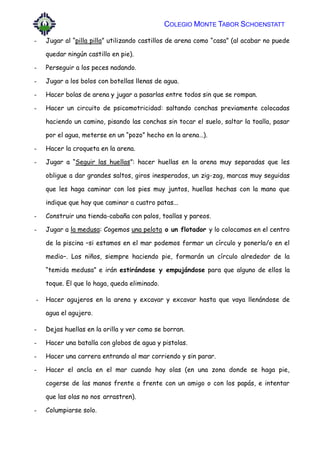 COLEGIO MONTE TABOR SCHOENSTATT
- Jugar al “pilla pilla” utilizando castillos de arena como “casa” (al acabar no puede
quedar ningún castillo en pie).
- Perseguir a los peces nadando.
- Jugar a los bolos con botellas llenas de agua.
- Hacer bolas de arena y jugar a pasarlas entre todos sin que se rompan.
- Hacer un circuito de psicomotricidad: saltando conchas previamente colocadas
haciendo un camino, pisando las conchas sin tocar el suelo, saltar la toalla, pasar
por el agua, meterse en un “pozo” hecho en la arena…).
- Hacer la croqueta en la arena.
- Jugar a “Seguir las huellas”: hacer huellas en la arena muy separadas que les
obligue a dar grandes saltos, giros inesperados, un zig-zag, marcas muy seguidas
que les haga caminar con los pies muy juntos, huellas hechas con la mano que
indique que hay que caminar a cuatro patas...
- Construir una tienda-cabaña con palos, toallas y pareos.
- Jugar a la medusa: Cogemos una pelota o un flotador y lo colocamos en el centro
de la piscina –si estamos en el mar podemos formar un círculo y ponerla/o en el
medio–. Los niños, siempre haciendo pie, formarán un círculo alrededor de la
“temida medusa” e irán estirándose y empujándose para que alguno de ellos la
toque. El que lo haga, queda eliminado.
- Hacer agujeros en la arena y excavar y excavar hasta que vaya llenándose de
agua el agujero.
- Dejas huellas en la orilla y ver como se borran.
- Hacer una batalla con globos de agua y pistolas.
- Hacer una carrera entrando al mar corriendo y sin parar.
- Hacer el ancla en el mar cuando hay olas (en una zona donde se haga pie,
cogerse de las manos frente a frente con un amigo o con los papás, e intentar
que las olas no nos arrastren).
- Columpiarse solo.
 