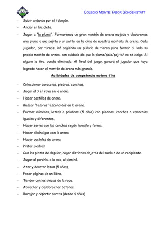 COLEGIO MONTE TABOR SCHOENSTATT
- Subir andando por el tobogán.
- Andar en bicicleta.
- Jugar a “la pluma”: Formaremos un gran montón de arena mojada y clavaremos
una pluma o una pajita o un palito en la cima de nuestra montaña de arena. Cada
jugador, por turnos, irá cogiendo un puñado de tierra para formar al lado su
propio montón de arena, con cuidado de que la pluma/palo/pajita/ no se caiga. Si
alguno la tira, queda eliminado. Al final del juego, ganará el jugador que haya
logrado hacer el montón de arena más grande.
Actividades de competencia motora fina
- Coleccionar caracolas, piedras, conchas.
- Jugar al 3 en raya en la arena.
- Hacer castillos de arena.
- Buscar “tesoros “escondidos en la arena.
- Formar números, letras o palabras (5 años) con piedras, conchas o caracolas
iguales y diferentes.
- Hacer series con las conchas según tamaño y forma.
- Hacer albóndigas con la arena.
- Hacer pasteles de arena.
- Pintar piedras
- Con las pinzas de depilar, coger distintos objetos del suelo o de un recipiente.
- Jugar al parchís, a la oca, al dominó.
- Atar y desatar lazos (5 años).
- Pasar páginas de un libro.
- Tender con las pinzas de la ropa.
- Abrochar y desabrochar botones.
- Barajar y repartir cartas (desde 4 años)
 