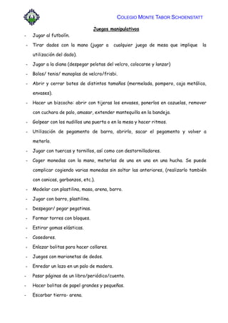 COLEGIO MONTE TABOR SCHOENSTATT
Juegos manipulativos
- Jugar al futbolín.
- Tirar dados con la mano (jugar a cualquier juego de mesa que implique la
utilización del dado).
- Jugar a la diana (despegar pelotas del velcro, colocarse y lanzar)
- Bolos/ tenis/ manoplas de velcro/frisbi.
- Abrir y cerrar botes de distintos tamaños (mermelada, pompero, caja metálica,
envases).
- Hacer un bizcocho: abrir con tijeras los envases, ponerlos en cazuelas, remover
con cuchara de palo, amasar, extender mantequilla en la bandeja.
- Golpear con los nudillos una puerta o en la mesa y hacer ritmos.
- Utilización de pegamento de barra, abrirlo, sacar el pegamento y volver a
meterlo.
- Jugar con tuercas y tornillos, así como con destornilladores.
- Coger monedas con la mano, meterlas de una en una en una hucha. Se puede
complicar cogiendo varias monedas sin soltar las anteriores, (realizarlo también
con canicas, garbanzos, etc.).
- Modelar con plastilina, masa, arena, barro.
- Jugar con barro, plastilina.
- Despegar/ pegar pegatinas.
- Formar torres con bloques.
- Estirar gomas elásticas.
- Cosedores.
- Enlazar bolitas para hacer collares.
- Juegos con marionetas de dedos.
- Enredar un lazo en un palo de madera.
- Pasar páginas de un libro/periódico/cuento.
- Hacer bolitas de papel grandes y pequeñas.
- Escarbar tierra- arena.
 
