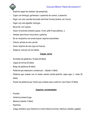 COLEGIO MONTE TABOR SCHOENSTATT
- Explotar papel de embalar (de pompitas).
- Jugar con lentejas, garbanzos: a pasarlos de cuenco, a pesarlos.
- Pegar con cola cuerdas haciendo distintas formas (nubes, sol, lluvia).
- Pegar con cola algodón, lentejas...
- Recortar con tijeras.
- Hacer brochetas (tomate-queso, fruta: piña-fresa-plátano...)
- Amasar para hacer bizcochos o galletas.
- En un recipiente con arena buscar objetos escondidos.
- Colocar pinzas en una cuerda.
- Sacar objetos de una caja con huecos.
- Disparar canicas con los dedos.
Juegos varios
- Dictados de palabras o frases (5 años)
- Sopas de letras (5 años)
- Bingo de palabras (5 años)
- Palabras que empiezan o acaban por… (desde 3 años)
- Palabras que acaban con el mismo sonido (ratón-pisotón, sopa-copa…): rimas (5
años)
- Puzzle de palabras que tienen que ordenar para construir una frase ( 5 años)
Juguetes recomendados
 Puzzles
 Construcciones>/Lego
- Memory (desde 3 años)
- Plastilina
- Juego simbólico que fomenta la creatividad (cocinitas, médicos, mamás y papás).
 