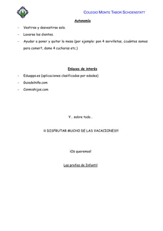COLEGIO MONTE TABOR SCHOENSTATT
Autonomía
 Vestirse y desvestirse solo.
 Lavarse los dientes.
 Ayudar a poner y quitar la mesa (por ejemplo: pon 4 servilletas, ¿cuántos somos
para comer?, dame 4 cucharas etc.)
Enlaces de interés
 Eduapps.es (aplicaciones clasificadas por edades)
 Guiadelniño.com
 Conmishijos.com
Y… sobre todo…
¡¡¡ DISFRUTAR MUCHO DE LAS VACACIONES!!!
¡Os queremos!
Las profes de Infantil
 
