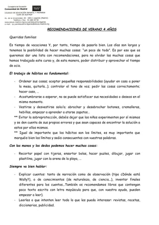 RECOMENDACIONES DE VERANO 4 AÑOS
Queridas familias:
Es tiempo de vacaciones Y, por tanto, tiempo de pasarlo bien. Los días son largos y
tenemos la posibilidad de hacer muchas cosas: “un poco de todo”. Es por eso que os
queremos dar una lista con recomendaciones, para no olvidar las muchas cosas que
hemos trabajado este curso y, de esta manera, poder distribuir y aprovechar el tiempo
de ocio.
El trabajo de hábitos es fundamental:
- Ordenar sus cosas; aceptar pequeñas responsabilidades (ayudar en casa a poner
la mesa, quitarla…); controlar el tono de voz; pedir las cosas correctamente;
hacer caso, …
- Acostumbrarse a esperar, no se puede satisfacer sus necesidades o deseos en el
mismo momento.
- Vestirse y desvestirse solo/a; abrochar y desabrochar botones, cremalleras,
hebillas, empezar a aprender a atarse zapatos…
** Evitar la sobreprotección, debéis dejar que los niños experimenten por sí mismos
y se den cuenta de sus propios errores y que sean capaces de encontrar la solución a
estos por ellos mismos.
** Igual de importante que los hábitos son los límites, es muy importante que
marquéis bien los límites y seáis consecuentes con vuestras palabras.
Con las manos y los dedos podemos hacer muchas cosas:
- Recortar papel con tijeras, ensartar bolas, hacer puzles, dibujar, jugar con
plastilina, jugar con la arena de la playa, …
Siempre va bien hablar:
- Explicar cuentos: tanto de narración como de observación (tipo ¿Dónde está
Wally?), o de conocimientos (de naturaleza, de ciencia...), inventar finales
diferentes para los cuentos...También os recomendamos libros que contengan
poco texto escrito con letra mayúscula para que, con vuestra ayuda, pueden
empezar a leer).
- Leerles o que intenten leer todo lo que les pueda interesar: revistas, recetas,
diccionarios, publicidad.
 