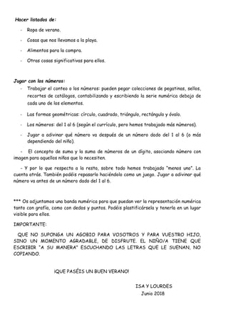 Hacer listados de:
- Ropa de verano.
- Cosas que nos llevamos a la playa.
- Alimentos para la compra.
- Otras cosas significativas para ellos.
Jugar con los números:
- Trabajar el conteo o los números: pueden pegar colecciones de pegatinas, sellos,
recortes de catálogos, contabilizando y escribiendo la serie numérica debajo de
cada uno de los elementos.
- Las formas geométricas: círculo, cuadrado, triángulo, rectángulo y óvalo.
- Los números: del 1 al 6 (según el currículo, pero hemos trabajado más números).
- Jugar a adivinar qué número va después de un número dado del 1 al 6 (o más
dependiendo del niño).
- El concepto de suma y la suma de números de un dígito, asociando número con
imagen para aquellos niños que lo necesiten.
- Y por lo que respecta a la resta, sobre todo hemos trabajado “menos uno”. La
cuenta atrás. También podéis repasarlo haciéndolo como un juego. Jugar a adivinar qué
número va antes de un número dado del 1 al 6.
*** Os adjuntamos una banda numérica para que puedan ver la representación numérica
tanto con grafía, como con dedos y puntos. Podéis plastificársela y tenerla en un lugar
visible para ellos.
IMPORTANTE:
QUE NO SUPONGA UN AGOBIO PARA VOSOTROS Y PARA VUESTRO HIJO,
SINO UN MOMENTO AGRADABLE, DE DISFRUTE. EL NIÑO/A TIENE QUE
ESCRIBIR “A SU MANERA” ESCUCHANDO LAS LETRAS QUE LE SUENAN, NO
COPIANDO.
¡QUE PASÉIS UN BUEN VERANO!
ISA Y LOURDES
Junio 2018
 