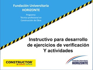 Fundación Universitaria 
Instructivo para desarrollo 
de ejercicios de verificación 
Y actividades 
HORIZONTE 
Programa: 
Técnico profesional en 
Construcción de Obra 
 