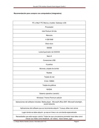 Escuela CTM Jonathan Gerardo David Irigoyen Carrillo 1




Recomendación para comprar una computadora (integradora)




                               PC o Mac? PC Marca y modelo: Gateway nv59

                                                     Procesador

                                               Intel Pentium 64 bits

                                                      Memoria

                                                     4 GB RAM

                                                     Disco duro

                                                          500GB

                                          Lector/quemador de CD/DVD

                                                          Nero 8

                                                 Conexiones USB

                                                      4 puertos

                                           Bocinas y tarjeta de sonido

                                                          Realtek

                                                   Tarjeta de red

                                                   D-link 108MG

                                                Tarjeta de gráficos

                                                          NVIDIA

                                           Sistema operativo (versión)

                                      Windows 7 Home Premium edición

   Aplicaciones del software incluidas: Media player , Microsoft office 2007, Microsoft silverlight ,
                                          social networks

           Aplicaciones del software que se recomienda adquirir: Tuneup utilies nero winrar

             Lugar donde se debe adquirir: ya sea en línea o en una tienda especializada

   Necesidades que este equipo cubrirá: Todas las que una persona promedio hace tales como
               checar sus redes como facebook, ver videos, hacer tareas, jugar.
L.I Sergio Alberto Heredia Cervera Informática 02/11/12                                  Página1
 