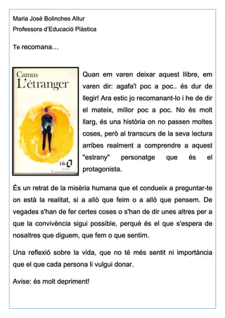 Maria José Bolinches AlturMaria José Bolinches AlturMaria José Bolinches AlturMaria José Bolinches Altur
ProfesProfesProfesProfessorasorasorasora d’Educació Plàsticad’Educació Plàsticad’Educació Plàsticad’Educació Plàstica
TeTeTeTe recomrecomrecomrecomaaaannnna…a…a…a…
Quan em varen deixar aquest llibre, emQuan em varen deixar aquest llibre, emQuan em varen deixar aquest llibre, emQuan em varen deixar aquest llibre, em
varen dir: agafa'l poc a poc.. és dur devaren dir: agafa'l poc a poc.. és dur devaren dir: agafa'l poc a poc.. és dur devaren dir: agafa'l poc a poc.. és dur de
llegir!llegir!llegir!llegir! ArArArAra estic jo recomananta estic jo recomananta estic jo recomananta estic jo recomanant----lo i he de dirlo i he de dirlo i he de dirlo i he de dir
el mateix, millor poc a poc. No és moltel mateix, millor poc a poc. No és moltel mateix, millor poc a poc. No és moltel mateix, millor poc a poc. No és molt
llarg, és una història on no passen moltesllarg, és una història on no passen moltesllarg, és una història on no passen moltesllarg, és una història on no passen moltes
coses, però al transcurs de la seva lecturacoses, però al transcurs de la seva lecturacoses, però al transcurs de la seva lecturacoses, però al transcurs de la seva lectura
arribes realment a comprendre a aquestarribes realment a comprendre a aquestarribes realment a comprendre a aquestarribes realment a comprendre a aquest
"estrany" personatge que és el"estrany" personatge que és el"estrany" personatge que és el"estrany" personatge que és el
protagonista.protagonista.protagonista.protagonista.
És un retrat de la misèria humana que et condueix a preguntarÉs un retrat de la misèria humana que et condueix a preguntarÉs un retrat de la misèria humana que et condueix a preguntarÉs un retrat de la misèria humana que et condueix a preguntar----tetetete
on està la realitat, si a allò que feim o a allò que pensem. Deon està la realitat, si a allò que feim o a allò que pensem. Deon està la realitat, si a allò que feim o a allò que pensem. Deon està la realitat, si a allò que feim o a allò que pensem. De
vegades s'han de fer certes coses o s'han de dir unes altres per avegades s'han de fer certes coses o s'han de dir unes altres per avegades s'han de fer certes coses o s'han de dir unes altres per avegades s'han de fer certes coses o s'han de dir unes altres per a
que la convivència sigui possible, perquè és el que s'esperaque la convivència sigui possible, perquè és el que s'esperaque la convivència sigui possible, perquè és el que s'esperaque la convivència sigui possible, perquè és el que s'espera dededede
nosaltres que diguem, que fem o que sentim.nosaltres que diguem, que fem o que sentim.nosaltres que diguem, que fem o que sentim.nosaltres que diguem, que fem o que sentim.
Una reflexió sobre la vida, que no té més sentit ni importànciaUna reflexió sobre la vida, que no té més sentit ni importànciaUna reflexió sobre la vida, que no té més sentit ni importànciaUna reflexió sobre la vida, que no té més sentit ni importància
que el que cada persona li vulgui donar.que el que cada persona li vulgui donar.que el que cada persona li vulgui donar.que el que cada persona li vulgui donar.
Avise: és molt depriment!Avise: és molt depriment!Avise: és molt depriment!Avise: és molt depriment!
 