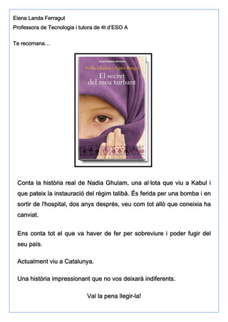 EEEElenalenalenalena LLLLandaandaandaanda FFFFerraguterraguterraguterragut
PPPProfessorarofessorarofessorarofessora dededede TecnologiaTecnologiaTecnologiaTecnologia iiii ttttutorautorautorautora dededede 4t4t4t4t d’ESOd’ESOd’ESOd’ESO AAAA
TeTeTeTe recomana…recomana…recomana…recomana…
Conta la història real de Nadia Ghulam, una al·lota que viu a Kabul iConta la història real de Nadia Ghulam, una al·lota que viu a Kabul iConta la història real de Nadia Ghulam, una al·lota que viu a Kabul iConta la història real de Nadia Ghulam, una al·lota que viu a Kabul i
que pateix la instauració del règim talibà. És ferida per una bomba i enque pateix la instauració del règim talibà. És ferida per una bomba i enque pateix la instauració del règim talibà. És ferida per una bomba i enque pateix la instauració del règim talibà. És ferida per una bomba i en
sortir de l'hospitalsortir de l'hospitalsortir de l'hospitalsortir de l'hospital,,,, dos anys desprésdos anys desprésdos anys desprésdos anys després,,,, veu com tot allò que coneixia haveu com tot allò que coneixia haveu com tot allò que coneixia haveu com tot allò que coneixia ha
canviat.canviat.canviat.canviat.
Ens conta tot el que va haverEns conta tot el que va haverEns conta tot el que va haverEns conta tot el que va haver de fer per sobreviure i poder fugir delde fer per sobreviure i poder fugir delde fer per sobreviure i poder fugir delde fer per sobreviure i poder fugir del
seu país.seu país.seu país.seu país.
Actualment viu a Catalunya.Actualment viu a Catalunya.Actualment viu a Catalunya.Actualment viu a Catalunya.
Una història impressionant que no vos deixarà indiferents.Una història impressionant que no vos deixarà indiferents.Una història impressionant que no vos deixarà indiferents.Una història impressionant que no vos deixarà indiferents.
Val la pena llVal la pena llVal la pena llVal la pena llegiregiregiregir----la!la!la!la!
 
