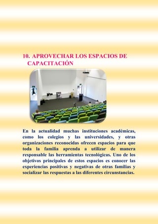 10. APROVECHAR LOS ESPACIOS DE
CAPACITACIÓN
En la actualidad muchas instituciones académicas,
como los colegios y las universidades, y otras
organizaciones reconocidas ofrecen espacios para que
toda la familia aprenda a utilizar de manera
responsable las herramientas tecnológicas. Uno de los
objetivos principales de estos espacios es conocer las
experiencias positivas y negativas de otras familias y
socializar las respuestas a las diferentes circunstancias.
 