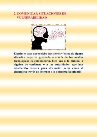 2.COMUNICAR SITUACIONES DE
VULNERABILIDAD
El primer paso que se debe dar si se es víctima de alguna
situación negativa generada a través de los medios
tecnológicos es comunicarla, bien sea a la familia, a
alguien de confianza o a las autoridades, que han
establecido canales para denunciar actos como el
chantaje a través de Internet o la pornografía infantil.
 