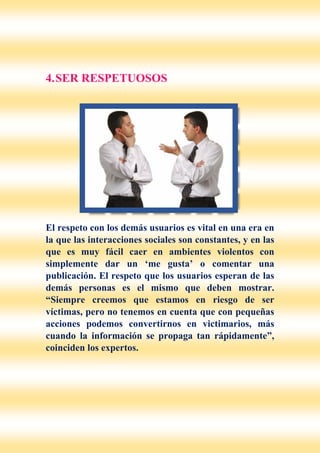 4.SER RESPETUOSOS
El respeto con los demás usuarios es vital en una era en
la que las interacciones sociales son constantes, y en las
que es muy fácil caer en ambientes violentos con
simplemente dar un ‘me gusta’ o comentar una
publicación. El respeto que los usuarios esperan de las
demás personas es el mismo que deben mostrar.
“Siempre creemos que estamos en riesgo de ser
víctimas, pero no tenemos en cuenta que con pequeñas
acciones podemos convertirnos en victimarios, más
cuando la información se propaga tan rápidamente”,
coinciden los expertos.
 