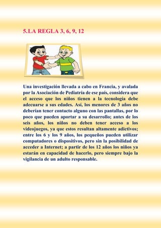 5.LA REGLA 3, 6, 9, 12
Una investigación llevada a cabo en Francia, y avalada
por la Asociación de Pediatría de ese país, considera que
el acceso que los niños tienen a la tecnología debe
adecuarse a sus edades. Así, los menores de 3 años no
deberían tener contacto alguno con las pantallas, por lo
poco que pueden aportar a su desarrollo; antes de los
seis años, los niños no deben tener acceso a los
videojuegos, ya que estos resultan altamente adictivos;
entre los 6 y los 9 años, los pequeños pueden utilizar
computadores o dispositivos, pero sin la posibilidad de
acceder a Internet; a partir de los 12 años los niños ya
estarán en capacidad de hacerlo, pero siempre bajo la
vigilancia de un adulto responsable.
 