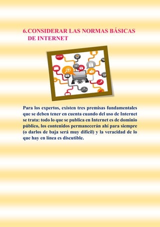6.CONSIDERAR LAS NORMAS BÁSICAS
DE INTERNET
Para los expertos, existen tres premisas fundamentales
que se deben tener en cuenta cuando del uso de Internet
se trata: todo lo que se publica en Internet es de dominio
público, los contenidos permanecerán ahí para siempre
(o darlos de baja será muy difícil) y la veracidad de lo
que hay en línea es discutible.
 