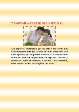 7.EDUCAR A PARTIR DEL EJEMPLO
Los expertos consideran que no existe una señal más
contradictoria para los jóvenes que una enseñanza que
no es aplicada por los padres. Por esto, si existen normas
como no usar los dispositivos en espacios sociales y
familiares, como el comedor, o incluso si hay horarios,
estas normas deben ser acogidas por todos.
 