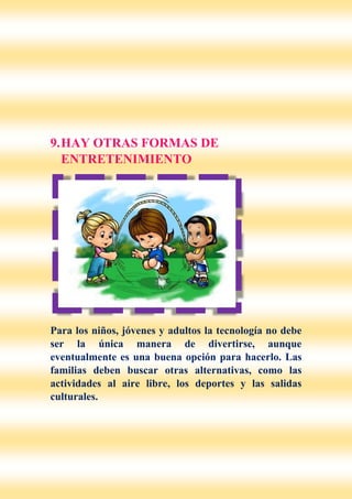 9.HAY OTRAS FORMAS DE
ENTRETENIMIENTO
Para los niños, jóvenes y adultos la tecnología no debe
ser la única manera de divertirse, aunque
eventualmente es una buena opción para hacerlo. Las
familias deben buscar otras alternativas, como las
actividades al aire libre, los deportes y las salidas
culturales.
 