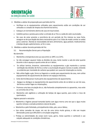 Orientação nº 017/2012 de 25/10/2012
2/4
2. Medidas a adotar de preparação para períodos de frio
 Verifique se os equipamentos utilizados para aquecimento estão em condições de ser
utilizados e o estado de limpeza da chaminé da lareira;
 Coloque um termómetro dentro de casa em local visível;
 Calafete portas e janelas para evitar a entrada de ar frio e a saída do calor acumulado;
 No caso de estar prevista a ocorrência de um período de frio intenso ou neve forte,
assegure-se de que dispõe dos bens necessários para 2 ou 3 dias de modo a evitar as saídas
para o exterior. Atenda às necessidades de bens alimentares, água potável, medicamentos
e botijas de gás suplementares, se for o caso.
3. Medidas a adotar durante períodos de frio
3.1 Recomendações Gerais para a População
No domicílio
 Mantenha a temperatura da sua casa entre os 18ºC e os 21ºC;
 Se não conseguir aquecer todas as divisões da casa, tente manter a sala de estar quente
durante o dia e aqueça o quarto antes de se ir deitar;
 Se utilizar lareiras, braseiras, salamandras ou equipamentos a gás mantenha a correta
ventilação das divisões de forma a evitar a acumulação de gases nocivos à saúde, evitando
os acidentes por monóxido de carbono que podem ser causa de intoxicação ou morte;
 Não utilize fogão a gás, forno ou fogareiro a carvão para aquecimento da casa, nem utilize
equipamentos de aquecimento de exterior em espaços interiores;
 Evite dormir/descansar muito perto dos equipamentos de aquecimento;
 Apague ou desligue os equipamentos de aquecimento antes de se deitar ou sair de casa,
de forma a evitar fogos ou intoxicações;
 Promova uma boa circulação de ar, não fechando completamente os aposentos, mas evite
as correntes de ar frio;
 Mantenha sob vigilância a utilização de botijas de água quente, para evitar o risco de
queimadura.
Higiene pessoal e vestuário
 Mantenha a higiene pessoal tomando banho com água morna uma vez que a água muito
quente remove a camada protetora natural da pele;
 Mantenha a pele hidratada, principalmente mãos, pés, cara e lábios;
 Use várias camadas de roupa, em vez de uma única muito grossa, e não use roupas
demasiado justas que dificultem a circulação sanguínea;
 Proteja as extremidades do corpo (com luvas, gorro, meias quentes e cachecol) e use
calçado adequado às condições climatéricas;
 