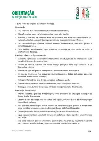 Orientação nº 017/2012 de 25/10/2012
3/4
 Evite andar descalço no chão frio ou molhado.
Alimentação
 Faça refeições mais frequentes encurtando as horas entre elas;
 Dê preferência a sopas e a bebidas quentes, como leite ou chá;
 Aumente o consumo de alimentos ricos em vitaminas, sais minerais e antioxidantes (ex.
frutos e hortícolas) pois contribuem para minimizar o aparecimento de infeções;
 Faça uma alimentação variada e saudável, evitando alimentos fritos, com muita gordura e
alimentos açucarados;
 Evite bebidas alcoólicas visto que provocam vasodilatação com perda de calor e
arrefecimento do corpo.
Atividades e Exercício físico no exterior
 Mantenha a prática de exercício físico habitual mas em situações de frio intenso evite fazer
exercício físico de esforço ao ar livre;
 Se tiver de realizar trabalho com muito esforço, proteja-se com roupa adequada e vá
doseando o esforço;
 Procure um local abrigado se a temperatura diminuir e houver muito vento;
 Em caso de frio intenso faça pequenos movimentos com os dedos, os braços e as pernas
evitando o arrefecimento do corpo;
 Evite caminhar sobre o gelo devido ao risco de lesões por queda;
 Procure manter-se seco e evite arrefecer com a roupa transpirada no corpo;
 Beba água antes, durante e depois da atividade física para evitar a desidratação.
Se vai viajar de automóvel
 Informe-se sobre a previsão meteorológica, sobre problemas de circulação e assegure-se
de que dispõe de um mapa;
 Observe o tubo de escape para ver se não está tapado, evitando o risco de intoxicação por
monóxido de carbono;
 Se a previsão meteorológica incluir a queda de neve leve roupas quentes e mantas bem
como comida e bebidas quentes, tendo em conta que pode ficar bloqueado;
 Evite viajar sozinho de automóvel ou em situações de reduzida visibilidade;
 Ligue o aquecimento do veículo 10 minutos em cada hora e baixe os vidros uns milímetros
para arejar;
 Se o carro bloquear, coloque uma manta colorida presa na janela ou na antena do veículo
para chamar a atenção, cubra o corpo com mantas e mantenha-se desperto.
 