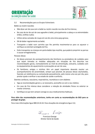 Orientação nº 017/2012 de 25/10/2012
4/4
3.2 Recomendações para os Grupos Vulneráveis
Bebés ou recém-nascidos
 Não deve sair de casa com o bebé ou recém-nascido nos dias de frio intenso;
 No caso de ter de sair de casa agasalhe o bebé, principalmente a cabeça e as extremidades
(mãos, orelhas e pés);
 Utilize várias camadas de roupa em vez de uma única peça grossa;
 Dê de beber regularmente ao bebé;
 Transporte o bebé num carrinho que lhe permita movimentar-se para se aquecer e
verifique se está bem protegido do frio;
 Evite transportar as crianças em porta-bebés tipo mochila, que poderá comprimir as pernas
e causar enregelamento.
Pessoas idosas
 Os idosos precisam do acompanhamento dos familiares ou prestadores de cuidados para
que sejam tomadas as medidas adequadas em situações de frio descritas nas
recomendações gerais, nomeadamente ao nível da alimentação, vestuário, cuidados com
os equipamentos de aquecimento e precauções ao sair de casa;
 Os familiares, amigos e vizinhos têm um papel importante devendo manter um
acompanhamento de proximidade, sempre que possível, de pessoas idosas sós/isoladas,
fazendo um telefonema ou contactando pessoalmente, pelo menos uma vez por dia, para
prestar ajuda e verificar o seu estado de saúde e conforto;
Doentes cardíacos, vasculares, respiratórios, reumáticos e com diabetes
 Siga as recomendações gerais e, se necessário, aconselhe-se com o seu médico;
 Em caso de frio intenso deve considerar a redução de atividades físicas no exterior se
revelar sintomas;
 Certifique-se que tem sempre consigo os seus medicamentos habituais.
Para além das recomendações anteriores, tenha em conta as recomendações da DGS para se
proteger da gripe.
Para mais informações ligue 808 24 24 24. Para situações de emergência ligue 112.
Francisco George
Diretor-Geral da Saúde
 