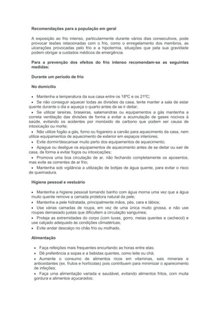 Recomendações para a população em geral
A exposição ao frio intenso, particularmente durante vários dias consecutivos, pode
provocar lesões relacionadas com o frio, como o enregelamento dos membros, as
ulcerações provocadas pelo frio e a hipotermia, situações que pela sua gravidade
podem obrigar a cuidados médicos de emergência.
Para a prevenção dos efeitos do frio intenso recomendam-se as seguintes
medidas:
Durante um período de frio
No domicílio
Mantenha a temperatura da sua casa entre os 18ºC e os 21ºC;
Se não conseguir aquecer todas as divisões da casa, tente manter a sala de estar
quente durante o dia e aqueça o quarto antes de se ir deitar;
Se utilizar lareiras, braseiras, salamandras ou equipamentos a gás mantenha a
correta ventilação das divisões de forma a evitar a acumulação de gases nocivos à
saúde, evitando os acidentes por monóxido de carbono que podem ser causa de
intoxicação ou morte;
Não utilize fogão a gás, forno ou fogareiro a carvão para aquecimento da casa, nem
utilize equipamentos de aquecimento de exterior em espaços interiores;
Evite dormir/descansar muito perto dos equipamentos de aquecimento;
Apague ou desligue os equipamentos de aquecimento antes de se deitar ou sair de
casa, de forma a evitar fogos ou intoxicações;
Promova uma boa circulação de ar, não fechando completamente os aposentos,
mas evite as correntes de ar frio;
Mantenha sob vigilância a utilização de botijas de água quente, para evitar o risco
de queimadura.
Higiene pessoal e vestuário
Mantenha a higiene pessoal tomando banho com água morna uma vez que a água
muito quente remove a camada protetora natural da pele;
Mantenha a pele hidratada, principalmente mãos, pés, cara e lábios;
Use várias camadas de roupa, em vez de uma única muito grossa, e não use
roupas demasiado justas que dificultem a circulação sanguínea;
Proteja as extremidades do corpo (com luvas, gorro, meias quentes e cachecol) e
use calçado adequado às condições climatéricas;
Evite andar descalço no chão frio ou molhado.
Alimentação
Faça refeições mais frequentes encurtando as horas entre elas;
Dê preferência a sopas e a bebidas quentes, como leite ou chá;
Aumente o consumo de alimentos ricos em vitaminas, sais minerais e
antioxidantes (ex. frutos e hortícolas) pois contribuem para minimizar o aparecimento
de infeções;
Faça uma alimentação variada e saudável, evitando alimentos fritos, com muita
gordura e alimentos açucarados;
 