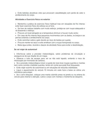 Evite bebidas alcoólicas visto que provocam vasodilatação com perda de calor e
arrefecimento do corpo.
Atividades e Exercício físico no exterior
Mantenha a prática de exercício físico habitual mas em situações de frio intenso
evite fazer exercício físico de esforço ao ar livre;
Se tiver de realizar trabalho com muito esforço, proteja-se com roupa adequada e
vá doseando o esforço;
Procure um local abrigado se a temperatura diminuir e houver muito vento;
Em caso de frio intenso faça pequenos movimentos com os dedos, os braços e as
pernas evitando o arrefecimento do corpo;
Evite caminhar sobre o gelo devido ao risco de lesões por queda;
Procure manter-se seco e evite arrefecer com a roupa transpirada no corpo;
Beba água antes, durante e depois da atividade física para evitar a desidratação.
Se vai viajar de automóvel
Informe-se sobre a previsão meteorológica, sobre problemas de circulação e
assegure-se de que dispõe de um mapa;
Observe o tubo de escape para ver se não está tapado, evitando o risco de
intoxicação por monóxido de carbono;
Se a previsão meteorológica incluir a queda de neve leve roupas quentes e mantas
bem como comida e bebidas quentes, tendo em conta que pode ficar bloqueado;
Evite viajar sozinho de automóvel ou em situações de reduzida visibilidade;
Ligue o aquecimento do veículo 10 minutos em cada hora e baixe os vidros uns
milímetros para arejar;
Se o carro bloquear, coloque uma manta colorida presa na janela ou na antena do
veículo para chamar a atenção, cubra o corpo com mantas e mantenha-se desperto.
 