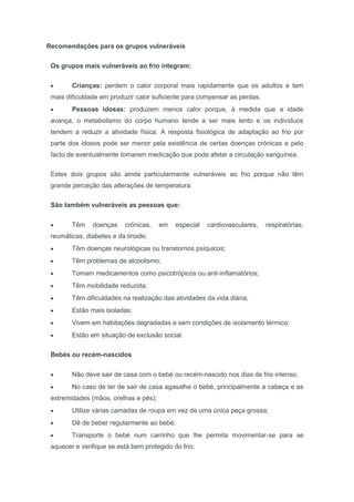 Recomendações para os grupos vulneráveis
Os grupos mais vulneráveis ao frio integram:
Crianças: perdem o calor corporal mais rapidamente que os adultos e tem
mais dificuldade em produzir calor suficiente para compensar as perdas.
Pessoas idosas: produzem menos calor porque, à medida que a idade
avança, o metabolismo do corpo humano tende a ser mais lento e os indivíduos
tendem a reduzir a atividade física. A resposta fisiológica de adaptação ao frio por
parte dos idosos pode ser menor pela existência de certas doenças crónicas e pelo
facto de eventualmente tomarem medicação que pode afetar a circulação sanguínea.
Estes dois grupos são ainda particularmente vulneráveis ao frio porque não têm
grande perceção das alterações de temperatura.
São também vulneráveis as pessoas que:
Têm doenças crónicas, em especial cardiovasculares, respiratórias,
reumáticas, diabetes e da tiroide;
Têm doenças neurológicas ou transtornos psíquicos;
Têm problemas de alcoolismo;
Tomam medicamentos como psicotrópicos ou anti-inflamatórios;
Têm mobilidade reduzida;
Têm dificuldades na realização das atividades da vida diária;
Estão mais isoladas;
Vivem em habitações degradadas e sem condições de isolamento térmico;
Estão em situação de exclusão social.
Bebés ou recém-nascidos
Não deve sair de casa com o bebé ou recém-nascido nos dias de frio intenso;
No caso de ter de sair de casa agasalhe o bebé, principalmente a cabeça e as
extremidades (mãos, orelhas e pés);
Utilize várias camadas de roupa em vez de uma única peça grossa;
Dê de beber regularmente ao bebé;
Transporte o bebé num carrinho que lhe permita movimentar-se para se
aquecer e verifique se está bem protegido do frio;
 