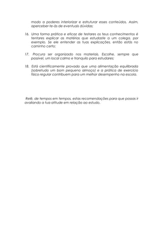 modo a poderes interiorizar e estruturar esses conteúdos. Assim,
aperceber-te-ás de eventuais dúvidas;
16. Uma forma prática e eficaz de testares os teus conhecimentos é
tentares explicar as matérias que estudaste a um colega, por
exemplo. Se ele entender as tuas explicações, então estás no
caminho certo;
17. Procura ser organizado nos materiais. Escolhe, sempre que
possível, um local calmo e tranquilo para estudares;
18. Está cientificamente provado que uma alimentação equilibrada
(sobretudo um bom pequeno almoço) e a prática de exercício
físico regular contribuem para um melhor desempenho na escola.
Relê, de tempos em tempos, estas recomendações para que possas ir
avaliando a tua atitude em relação ao estudo.
 