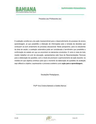 SUPERVISÃO PEDAGÓGICA

Prezados (as) Professores (as)

A avaliação constitui-se uma ação imprescindível para o desenvolvimento do processo de ensino
aprendizagem, já que possibilita a obtenção de informações para a tomada de decisões que
conduzam ao bom andamento do processo educacional. Nesta perspectiva, para os estudantes
da área de saúde, a avaliação sistemática pode ser considerada o termômetro que possibilita a
confirmação do estado em que se encontram os elementos envolvidos. E como é meta de todo
mestre trabalhar em prol da educação, apresentamos este Guia de Recomendações Técnicas
para a elaboração de questões, com o intuito de promover o aprimoramento da ação docente, na
medida em que objetiva contribuir para que o momento da elaboração de questões de avaliação
seja reflexivo e objetivo, expressando o processo avaliativo como ação para a aprendizagem.

Saudações Pedagógicas,

Profªs Ana Cristina Barbedo e Gidélia Alencar.

SA-UAN

Versão. 00

 