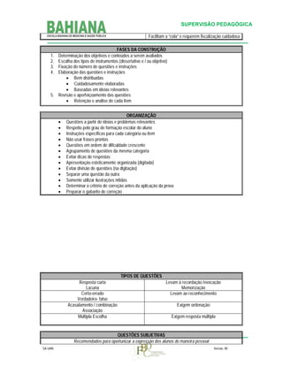 SUPERVISÃO PEDAGÓGICA
Facilitam a “cola” e requerem fiscalização cuidadosa
FASES DA CONSTRUÇÃO
Determinação dos objetivos e conteúdos a serem avaliados
Escolha dos tipos de instrumentos (dissertativo e / ou objetivo)
Fixação do número de questões e instruções
Elaboração das questões e instruções
 Bem distribuídas
 Cuidadosamente elaboradas
 Baseadas em ideias relevantes
5. Revisão e aperfeiçoamento das questões
 Retenção e análise de cada item
1.
2.
3.
4.















ORGANIZAÇÃO
Questões a partir de ideias e problemas relevantes
Respeito pelo grau de formação escolar do aluno
Instruções específicas para cada categoria ou item
Não usar frases prontas
Questões em ordem de dificuldade crescente
Agrupamento de questões da mesma categoria
Evitar dicas de respostas
Apresentação esteticamente organizada (digitada)
Evitar divisão de questões (na digitação)
Separar uma questão da outra
Somente utilizar ilustrações nítidas
Determinar o critério de correção antes da aplicação da prova
Preparar o gabarito de correção

TIPOS DE QUESTÕES
Resposta curta
Lacuna
Certo-errado
Verdadeiro- falso
Acasalamento / combinação
Associação
Múltipla Escolha

Levam à recordação /evocação
Memorização
Levam ao reconhecimento
Exigem ordenação
Exigem resposta múltipla

QUESTÕES SUBJETIVAS
Recomendados para oportunizar a expressão dos alunos de maneira pessoal
SA-UAN

Versão. 00

 