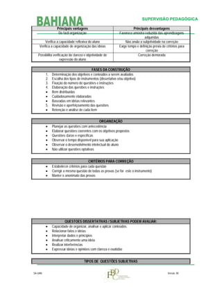 SUPERVISÃO PEDAGÓGICA
Principais vantagens
De fácil organização
Verifica a capacidade reflexiva do aluno
Verifica a capacidade de organização das ideias
Possibilita verificação da clareza e objetividade de
expressão do aluno

Principais desvantagens
Favorece amostra reduzida das aprendizagens
adquiridas
Não anula a subjetividade na correção
Exige tempo e definição prévia de critérios para
correção
Correção demorada

1.
2.
3.
4.



5.


FASES DA CONSTRUÇÃO
Determinação dos objetivos e conteúdos a serem avaliados
Escolha dos tipos de instrumentos (dissertativo e/ou objetivo)
Fixação do número de questões e instruções
Elaboração das questões e instruções
Bem distribuídas
Cuidadosamente elaboradas
Baseadas em idéias relevantes
Revisão e aperfeiçoamento das questões
Retenção e análise de cada item








ORGANIZAÇÃO
Planejar as questões com antecedência
Elaborar questões coerentes com os objetivos propostos
Questões claras e específicas
Observar o tempo disponível para sua aplicação
Observar o desenvolvimento intelectual do aluno
Não utilizar questões optativas





CRITÉRIOS PARA CORREÇÃO
Estabelecer critérios para cada questão
Corrigir a mesma questão de todas as provas (se for este o instrumento)
Manter o anonimato das provas








QUESTOES DISSERTATIVAS / SUBJETIVAS PODEM AVALIAR:
Capacidade de organizar, analisar e aplicar conteúdos.
Relacionar fatos e ideias
Interpretar dados e princípios
Analisar criticamente uma ideia
Realizar interferências
Expressar ideias e opiniões com clareza e exatidão
TIPOS DE QUESTÕES SUBJETIVAS

SA-UAN

Versão. 00

 