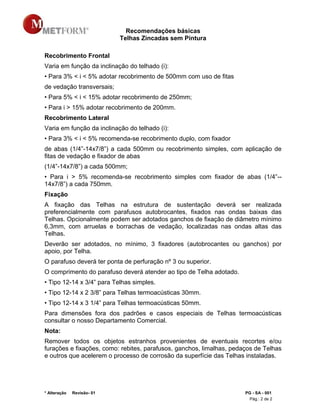 Recomendações básicas
Telhas Zincadas sem Pintura
* Alteração Revisão- 01 PG - SA - 001
Pág.: 2 de 2
Recobrimento Frontal
Varia em função da inclinação do telhado (i):
• Para 3% < i < 5% adotar recobrimento de 500mm com uso de fitas
de vedação transversais;
• Para 5% < i < 15% adotar recobrimento de 250mm;
• Para i > 15% adotar recobrimento de 200mm.
Recobrimento Lateral
Varia em função da inclinação do telhado (i):
• Para 3% < i < 5% recomenda-se recobrimento duplo, com fixador
de abas (1/4”-14x7/8”) a cada 500mm ou recobrimento simples, com aplicação de
fitas de vedação e fixador de abas
(1/4”-14x7/8”) a cada 500mm;
• Para i > 5% recomenda-se recobrimento simples com fixador de abas (1/4”--
14x7/8”) a cada 750mm.
Fixação
A fixação das Telhas na estrutura de sustentação deverá ser realizada
preferencialmente com parafusos autobrocantes, fixados nas ondas baixas das
Telhas. Opcionalmente podem ser adotados ganchos de fixação de diâmetro mínimo
6,3mm, com arruelas e borrachas de vedação, localizadas nas ondas altas das
Telhas.
Deverão ser adotados, no mínimo, 3 fixadores (autobrocantes ou ganchos) por
apoio, por Telha.
O parafuso deverá ter ponta de perfuração nº 3 ou superior.
O comprimento do parafuso deverá atender ao tipo de Telha adotado.
• Tipo 12-14 x 3/4” para Telhas simples.
• Tipo 12-14 x 2 3/8” para Telhas termoacústicas 30mm.
• Tipo 12-14 x 3 1/4” para Telhas termoacústicas 50mm.
Para dimensões fora dos padrões e casos especiais de Telhas termoacústicas
consultar o nosso Departamento Comercial.
Nota:
Remover todos os objetos estranhos provenientes de eventuais recortes e/ou
furações e fixações, como: rebites, parafusos, ganchos, limalhas, pedaços de Telhas
e outros que acelerem o processo de corrosão da superfície das Telhas instaladas.
 