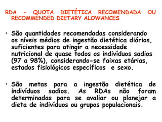 RDA - QUOTA DIETÉTICA RECOMENDADA              OU
  RECOMMENDED DIETARY ALOWANCES

• São quantidades recomendadas considerando
  os níveis médios de ingestão dietética diários,
  suficientes para atingir a necessidade
  nutricional de quase todos os indivíduos sadios
  (97 a 98%), considerando-se faixas etárias,
  estados fisiológicos específicos e sexo.

• São metas para a ingestão dietética de
  indivíduos sadios. As RDAs não foram
  determinadas para se avaliar ou planejar a
  dieta de indivíduos ou grupos populacionais.
 