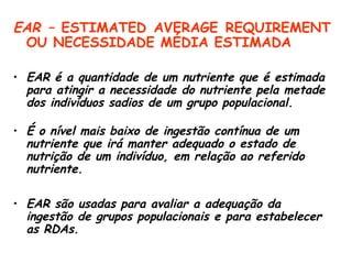 EAR – ESTIMATED AVERAGE REQUIREMENT
 OU NECESSIDADE MÉDIA ESTIMADA

• EAR é a quantidade de um nutriente que é estimada
  para atingir a necessidade do nutriente pela metade
  dos indivíduos sadios de um grupo populacional.

• É o nível mais baixo de ingestão contínua de um
  nutriente que irá manter adequado o estado de
  nutrição de um indivíduo, em relação ao referido
  nutriente.

• EAR são usadas para avaliar a adequação da
  ingestão de grupos populacionais e para estabelecer
  as RDAs.
 