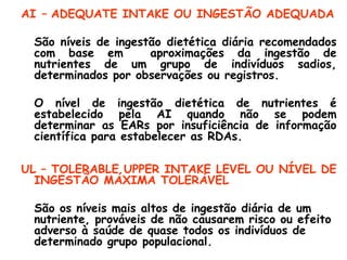 AI – ADEQUATE INTAKE OU INGESTÃO ADEQUADA

 São níveis de ingestão dietética diária recomendados
 com base em         aproximações da ingestão de
 nutrientes de um grupo de indivíduos sadios,
 determinados por observações ou registros.

 O nível de ingestão dietética de nutrientes é
 estabelecido pela AI quando não se podem
 determinar as EARs por insuficiência de informação
 científica para estabelecer as RDAs.

UL – TOLERABLE UPPER INTAKE LEVEL OU NÍVEL DE
  INGESTÃO MÁXIMA TOLERÁVEL

 São os níveis mais altos de ingestão diária de um
 nutriente, prováveis de não causarem risco ou efeito
 adverso à saúde de quase todos os indivíduos de
 determinado grupo populacional.
 