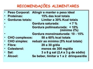 RECOMENDAÇÕES ALIMENTARES
••   Peso Corporal: Atingir e manter o peso ideal
     Peso Corporal: Atingir e manter o peso ideal
••   Proteínas:
     Proteínas:             15% das kcal totais
                            15% das kcal totais
••   Gorduras totais:
     Gorduras totais:       Limitar a 30% Kcal totais
                            Limitar a 30% Kcal totais
••                    Gordura saturada:
                      Gordura saturada:           <7%
                                                 <7%
••                    Gordura poliinsaturada: < 10%
                      Gordura poliinsaturada: < 10%
                                           (mínimo 2%)
                                          (mínimo 2%)
••                    Gordura monoinsaturada: 10 -- 15%
                      Gordura monoinsaturada: 10 15%
••   CHO complexos:
     CHO complexos:         50 a 60% kcal totais
                            50 a 60% kcal totais
••   CHO simples: reduzir ao mínimo (5% kcal totais)
     CHO simples: reduzir ao mínimo (5% kcal totais)
••   Fibra:
     Fibra:                 20 a 30 g/dia
                            20 a 30 g/dia
••   Colesterol:
     Colesterol:            menos de 300 mg/dia
                            menos de 300 mg/dia
••   Sal:
     Sal:                   3 a 8 g sal (2,4 a 3 g de sódio)
                            3 a 8 g sal (2,4 a 3 g de sódio)
••   Álcool:
     Álcool:          Se beber, limitar a 1 a 2 drinques/dia
                      Se beber, limitar a 1 a 2 drinques/dia
 