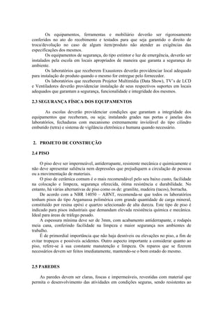Os equipamentos, ferramentas e mobiliário deverão ser rigorosamente
conferidos no ato do recebimento e testados para que seja garantido o direito de
troca/devolução no caso de algum item/produto não atender as exigências das
especificações dos mesmos.
Os equipamentos de segurança, do tipo extintor e luz de emergência, deverão ser
instalados pela escola em locais apropriados de maneira que garanta a segurança do
ambiente.
Os laboratórios que receberem Exaustores deverão providenciar local adequado
para instalação do produto quando o mesmo for entregue pelo fornecedor.
Os laboratórios que receberem Projetor Multimídia (Data Show), TV’s de LCD
e Ventiladores deverão providenciar instalação de seus respectivos suportes em locais
adequados que garantam a segurança, funcionalidade e integridade dos mesmos.
2.3 SEGURANÇA FÍSICA DOS EQUIPAMENTOS
As escolas deverão providenciar condições que garantam a integridade dos
equipamentos que receberam, ou seja; instalando grades nas portas e janelas dos
laboratórios, fechaduras com mecanismo extremamente inviolável do tipo cilindro
embutido (tetra) e sistema de vigilância eletrônica e humana quando necessário.
2. PROJETO DE CONSTRUÇÃO
2.4 PISO
O piso deve ser impermeável, antiderrapante, resistente mecânica e quimicamente e
não deve apresentar saliência nem depressões que prejudiquem a circulação de pessoas
ou a movimentação de materiais.
O piso de cerâmica comum é o mais recomendável pelo seu baixo custo, facilidade
na colocação e limpeza, segurança oferecida, ótima resistência e durabilidade. No
entanto, há várias alternativas de piso como os de: granilite, madeira (tacos), borracha.
De acordo com a NBR 14050 – ABNT, recomenda-se que todos os laboratórios
tenham pisos do tipo Argamassa polimérica com grande quantidade de carga mineral,
constituído por resina epóxi e quartzo selecionado de alta dureza. Este tipo de piso é
indicado para pisos industriais que demandam elevada resistência química e mecânica.
Ideal para áreas de tráfego pesado.
A espessura mínima deve ser de 3mm, com acabamento antiderrapante, e rodapés
meia cana, conferindo facilidade na limpeza e maior segurança nos ambientes de
trabalho.
É de primordial importância que não haja desníveis ou elevações no piso, a fim de
evitar tropeços e possíveis acidentes. Outro aspecto importante a considerar quanto ao
piso, refere-se à sua constante manutenção e limpeza. Os reparos que se fizerem
necessários devem ser feitos imediatamente, mantendo-se o bom estado do mesmo.
2.5 PAREDES
As paredes devem ser claras, foscas e impermeáveis, revestidas com material que
permita o desenvolvimento das atividades em condições seguras, sendo resistentes ao
 