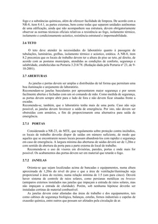 fogo e a substâncias químicas, além de oferecer facilidade de limpeza. De acordo com a
NR-8, item 8.4.1, as partes externas, bem como todas que separem unidades autônomas
de uma edificação, ainda que não acompanhem sua estrutura, devem obrigatoriamente
observar as normas técnicas oficiais relativas a resistência ao fogo, isolamento térmico,
isolamento e condicionamento acústico, resistência estrutural e impermeabilidade.
2.6 TETO
O teto deve atender às necessidades do laboratório quanto à passagem de
tubulações, luminárias, grelhas, isolamento térmico e acústico, estática. A NR-8, item
8.2 preconiza que os locais de trabalho devem ter a altura do piso ao teto, pé direito, de
acordo com as posturas municipais, atendidas as condições de conforto, segurança e
salubridade, estabelecidas na Portaria 3.214/78. (Redação dada pela Portaria nº 23, de 9-
10-2001).
2.7 ABERTURAS
As janelas e portas devem ser amplas e distribuídas de tal forma que permitam uma
boa iluminação e arejamento do laboratório.
Recomendam-se janelas basculantes por apresentarem maior segurança e por serem
facilmente abertas e fechadas com um só comando de mão. Como medida de segurança,
as portas devem sempre abrir para o lado de fora e não devem ficar situadas frente a
escadas.
Recomenda-se, também, que o laboratório tenha mais de uma porta. Caso não seja
possível, as janelas devem favorecer a saída de emergência. Por isto, não devem ser
obstruídas com armários, a fim de proporcionarem ema alternativa para saída de
emergência.
2.7.1 PORTAS
Considerando a NR-23, do MTE, que regulamenta sobre proteção contra incêndios,
os locais de trabalho deverão dispor de saídas em número suficiente, de modo que
aqueles que se encontrarem nesses locais possam abandoná-los com rapidez e segurança
em caso de emergência. A largura mínima das aberturas de saídas deverá ser de 1,20m e
com sentido de abertura da porta para a parte externa do local de trabalho.
Recomenda-se o uso de visores em divisórias, paredes, portas e onde mais for
possível. Os acabamentos das portas devem ser em material que retarde o fogo.
2.7.2 JANELAS
Orienta-se que sejam localizadas acima de bancadas e equipamentos, numa altura
aproximada de 1,20m do nível do piso e que a área de ventilação/iluminação seja
proporcional à área do recinto, numa relação mínima de 1:5 (um para cinco). Deverá
haver sistema de controle de raios solares, como persianas metálicas ou breezes
(anteparos externos instalados nas janelas que impeçam a entrada de raios solares, mas
não impeçam a entrada de claridade). Porém, sob nenhuma hipótese deverão ser
instaladas cortinas de material combustível.
As janelas devem estar afastadas das áreas de trabalho e dos equipamentos, tais
como cabines de segurança biológica, balanças, estufas, fornos industriais e capelas de
exaustão química, entre outros que possam ser afetados pela circulação de ar.
 
