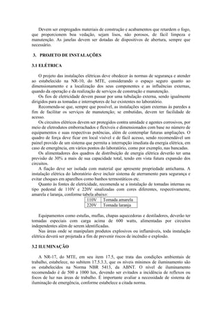 Devem ser empregados materiais de construção e acabamentos que retardem o fogo,
que proporcionem boa vedação, sejam lisos, não porosos, de fácil limpeza e
manutenção. As janelas devem ser dotadas de dispositivos de abertura, sempre que
necessário.
3. PROJETO DE INSTALAÇÕES
3.1 ELÉTRICA
O projeto das instalações elétricas deve obedecer às normas de segurança e atender
ao estabelecido na NR-10, do MTE, considerando o espaço seguro quanto ao
dimensionamento e a localização dos seus componentes e as influências externas,
quando da operação e da realização de serviços de construção e manutenção.
Os fios de eletricidade devem passar por uma tubulação externa, sendo igualmente
dirigidos para as tomadas e interruptores de luz existentes no laboratório.
Recomenda-se que, sempre que possível, as instalações sejam externas às paredes a
fim de facilitar os serviços de manutenção; se embutidas, devem ter facilidade de
acesso.
Os circuitos elétricos devem ser protegidos contra umidade e agentes corrosivos, por
meio de eletrodutos emborrachados e flexíveis e dimensionados com base no número de
equipamentos e suas respectivas potências, além de contemplar futuras ampliações. O
quadro de força deve ficar em local visível e de fácil acesso, sendo recomendável um
painel provido de um sistema que permita a interrupção imediata da energia elétrica, em
caso de emergência, em vários pontos do laboratório, como por exemplo, nas bancadas.
Os alimentadores dos quadros de distribuição de energia elétrica deverão ter uma
previsão de 30% a mais de sua capacidade total, tendo em vista futura expansão dos
circuitos.
A fiação deve ser isolada com material que apresente propriedade antichama. A
instalação elétrica do laboratório deve incluir sistema de aterramento para segurança e
evitar choques em aparelhos como banhos termostáticos etc.
Quanto às fontes de eletricidade, recomenda se a instalação de tomadas internas ou
tipo pedestal de 110V e 220V sinalizadas com cores diferentes, respectivamente,
amarela e laranja, conforme tabela abaixo:
110V Tomada amarela
220V Tomada laranja
Equipamentos como estufas, muflas, chapas aquecedoras e destiladores, deverão ter
tomadas especiais com carga acima de 600 watts, alimentadas por circuitos
independentes além de serem identificadas.
Nas áreas onde se manipulam produtos explosivos ou inflamáveis, toda instalação
elétrica deverá ser projetada a fim de prevenir riscos de incêndio e explosão.
3.2 ILUMINAÇÃO
A NR-17, do MTE, em seu item 17.5, que trata das condições ambientais de
trabalho, estabelece, no subitem 17.5.3.3, que os níveis mínimos de iluminamento são
os estabelecidos na Norma NBR 5413, da ABNT. O nível de iluminamento
recomendado é de 500 a 1000 lux, devendo ser evitados a incidência de reflexos ou
focos de luz nas áreas de trabalho. É importante avaliar a necessidade de sistema de
iluminação de emergência, conforme estabelece a citada norma.
 