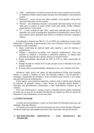 • “Ilha” – geralmente se encontra no centro da sala, com os usuários em sua volta.
É totalmente isolada e quase sempre tem pias nas extremidades e uma prateleira
central.
• “Península” – possui um de seus lados acoplado a uma parede e dessa forma
deixa três lados para uso dos usuários.
• “Parede” – está totalmente anexada a uma parede, deixando apenas um de seus
lados para os usuários. É quase sempre usado para estufas, muflas, balanças,
potenciômetros, entre outros.
• “U” – é uma variação do tipo “ilha”, sendo mais utilizada para colocação de
aparelhos, tais como cromatógrafos, permitindo ao laboratorista o acesso fácil à
parte traseira desses aparelhos para refazer ou modificar conexões e pequenos
reparos.
Considerando o disposto nas NRs 8 e 17, do MTE, que estabelecem normas sobre
Edificações e Ergonomia, respectivamente, bem como literaturas técnicas consultadas,
recomenda-se que as bancadas:
• Sejam constituídas de material rígido para suportar o peso de materiais e
equipamentos;
• Tenham a superfícies revestidas com materiais impermeáveis, lisos, sem
emendas ou ranhuras e resistentes a substâncias químicas. As opções mais
utilizadas no mercado são o granito, fórmica ou material similar.
• Possua profundidade aproximada de 0,60 ou 0,70 m, altura aproximada de
0,90m;
• Rodapé recuado no mínimo 0,15 m para posição em pé e bancadas livres para
posição sentada;
• Possuam cubas com profundidades adequadas ao uso, com o mínimo de 0,25m;
Orienta-se, ainda, prever um espaço de aproximadamente 0,40m entre bancadas
laterais e a parede e, também, no meio das bancadas centrais, a fim de permitir a
instalação e manutenção de utilidades e evitar corredores muito extensos e sem saídas,
para não criar áreas de confinamento.
Outros apoios, como prateleiras superiores, castelos, racks e volantes para colocação
de materiais de pequeno volume e peso, devem ser utilizados apenas durante a
realização dos procedimentos laboratoriais e para disponibilizar soluções de uso
contínuo.
Para evitar ofuscamentos e cansaço visual, as bancadas devem receber iluminação
de forma que os raios de luz incidam lateralmente em relação aos olhos do usuário do
laboratório, e não frontalmente, ou em suas costas.
3.1 CONECTIVIDADE
A escola deverá providenciar o ponto em local dentro do laboratório para que seja
instalado o Roteador Wireless.
A Conexão com a internet será feita utilizando um Access Point Wireless (Roteador
Wireless), sendo que cada equipamento possui uma antena para este tipo de conexão.
4. RECOMENDAÇÕES ESPECÍFICAS – LAB. SEGURANÇA DO
TRABALHO
 