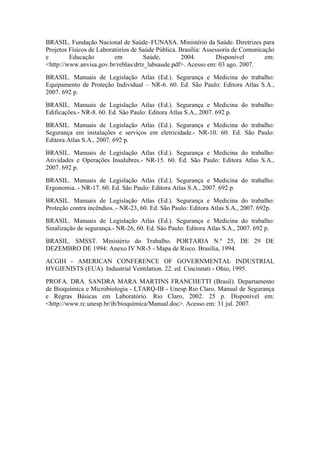 BRASIL. Fundação Nacional de Saúde–FUNASA. Ministério da Saúde. Diretrizes para
Projetos Físicos de Laboratórios de Saúde Pública. Brasília: Assessoria de Comunicação
e Educação em Saúde, 2004. Disponível em:
<http://www.anvisa.gov.br/reblas/drtz_labsaude.pdf>. Acesso em: 03 ago. 2007.
BRASIL. Manuais de Legislação Atlas (Ed.). Segurança e Medicina do trabalho:
Equipamento de Proteção Individual – NR-6. 60. Ed. São Paulo: Editora Atlas S.A.,
2007. 692 p.
BRASIL. Manuais de Legislação Atlas (Ed.). Segurança e Medicina do trabalho:
Edificações.- NR-8. 60. Ed. São Paulo: Editora Atlas S.A., 2007. 692 p.
BRASIL. Manuais de Legislação Atlas (Ed.). Segurança e Medicina do trabalho:
Segurança em instalações e serviços em eletricidade.- NR-10. 60. Ed. São Paulo:
Editora Atlas S.A., 2007. 692 p.
BRASIL. Manuais de Legislação Atlas (Ed.). Segurança e Medicina do trabalho:
Atividades e Operações Insalubres.- NR-15. 60. Ed. São Paulo: Editora Atlas S.A.,
2007. 692 p.
BRASIL. Manuais de Legislação Atlas (Ed.). Segurança e Medicina do trabalho:
Ergonomia..- NR-17. 60. Ed. São Paulo: Editora Atlas S.A., 2007. 692 p.
BRASIL. Manuais de Legislação Atlas (Ed.). Segurança e Medicina do trabalho:
Proteção contra incêndios..- NR-23, 60. Ed. São Paulo: Editora Atlas S.A., 2007. 692p.
BRASIL. Manuais de Legislação Atlas (Ed.). Segurança e Medicina do trabalho:
Sinalização de segurança.- NR-26, 60. Ed. São Paulo: Editora Atlas S.A., 2007. 692 p.
BRASIL. SMSST. Ministério do Trabalho. PORTARIA N.º 25, DE 29 DE
DEZEMBRO DE 1994: Anexo IV NR-5 - Mapa de Risco. Brasília, 1994.
ACGIH - AMERICAN CONFERENCE OF GOVERNMENTAL INDUSTRIAL
HYGIENISTS (EUA). Industrial Ventilation. 22. ed. Cincinnati - Ohio, 1995.
PROFA. DRA. SANDRA MARA MARTINS FRANCHETTI (Brasil). Departamento
de Bioquímica e Microbiologia - LTARQ-IB - Unesp Rio Claro. Manual de Segurança
e Regras Básicas em Laboratório. Rio Claro, 2002. 25 p. Disponível em:
<http://www.rc.unesp.br/ib/bioquimica/Manual.doc>. Acesso em: 31 jul. 2007.
 