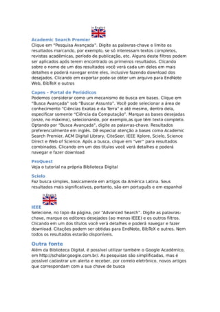 Academic Search Premier
Clique em “Pesquisa Avançada”. Digite as palavras-chave e limite os
resultados marcando, por exemplo, se só interessam textos completos,
revistas acadêmicas, período de publicação, etc. Alguns deste filtros podem
ser aplicados após terem encontrado os primeiros resultados. Clicando
sobre o nome de um dos resultados você verá cada um deles em mais
detalhes e poderá navegar entre eles, inclusive fazendo download dos
desejados. Clicando em exportar pode-se obter um arquivo para EndNote
Web, BibTeX e outros

Capes – Portal de Periódicos
Podemos considerar como um mecanismo de busca em bases. Clique em
“Busca Avançada” sob “Buscar Assunto”. Você pode selecionar a área de
conhecimento “Ciências Exatas e da Terra” e até mesmo, dentro dela,
especificar somente “Ciência da Computação”. Marque as bases desejadas
(onze, no máximo), selecionando, por exemplo,as que têm texto completo.
Optando por “Busca Avançada”, digite as palavras-chave. Resultados
preferencialmente em inglês. Dê especial atenção a bases como Academic
Search Premier, ACM Digital Library, CiteSeer, IEEE Xplore, Scielo, Science
Direct e Web of Science. Após a busca, clique em “ver” para resultados
combinados. Clicando em um dos títulos você verá detalhes e poderá
navegar e fazer download

ProQuest
Veja o tutorial na própria Biblioteca Digital

Scielo
Faz busca simples, basicamente em artigos da América Latina. Seus
resultados mais significativos, portanto, são em português e em espanhol



IEEE
Selecione, no topo da página, por “Advanced Search”. Digite as palavras-
chave, marque os editores desejados (ao menos IEEE) e os outros filtros.
Clicando em um dos títulos você verá detalhes e poderá navegar e fazer
download. Citações podem ser obtidas para EndNote, BibTeX e outros. Nem
todos os resultados estarão disponíveis.

Outra fonte
Além da Biblioteca Digital, é possível utilizar também o Google Acadêmico,
em http://scholar.google.com.br/. As pesquisas são simplificadas, mas é
possível cadastrar um alerta e receber, por correio eletrônico, novos artigos
que correspondam com a sua chave de busca
 