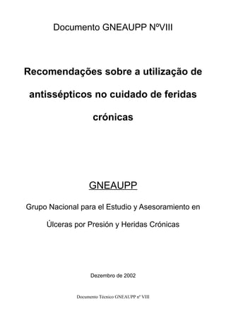 Documento GNEAUPP NºVIII 
Recomendações sobre a utilização de 
antissépticos no cuidado de feridas 
crónicas 
GNEAUPP 
Grupo Nacional para el Estudio y Asesoramiento en 
Úlceras por Presión y Heridas Crónicas 
Dezembro de 2002 
Documento Técnico GNEAUPP nº VIII 
 