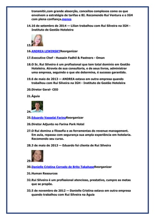 transmitir,com grande absorção, conceitos complexos como os que envolvem a estratégia de tarifas e BI. Recomendo Rui Ventura e o IGH com plena confiança.menos 
14. 16 de setembro de 2014 — Lilian trabalhou com Rui Silveira na IGH - Instituto de Gestão Hoteleira 
15. 
16. ANDREA LEWINSKYReorganizar 
17. Executive Chef - Hussain Fadhil & Pastners - Oman 
18. O Sr, Rui Silveira é um profissional que tem total domínio em Gestão Hoteleira. Através de sua consultoria, e de seus livros, administrar uma empresa, seguindo o que ele determina, é sucesso garantido. 
19. 6 de maio de 2013 — ANDREA estava em outra empresa quando trabalhou com Rui Silveira na IGH - Instituto de Gestão Hoteleira 
20. Diretor Geral- CEO 
21. Águia 
24. 
25. Eduardo Vasselai FarinaReorganizar 
26. Diretor Adjunto no Farina Park Hotel 
27. O Rui domina a filosofia e as ferramentas do revenue management. Em aula, repassa com segurança sua ampla experiência em hotelaria. Recomendo seu curso. 
28. 3 de maio de 2013 — Eduardo foi cliente de Rui Silveira 
29. 
30. Danielle Cristina Corrado de Brito TakahaseReorganizar 
31. Human Resources 
32. Rui Silveira é um profissional atencioso, prestativo, cumpre as metas que se propõe. 
33. 5 de novembro de 2012 — Danielle Cristina estava em outra empresa quando trabalhou com Rui Silveira na Águia  