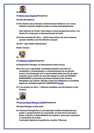 34. 
35. Mario Cezar NogalesReorganizar 
36. CEO SN Hotelaria 
37. Rui Silveira tem profundos conhecimentos hoteleiros e em nosso trabalho conjunto atingimos todas as metas antecipadamente. Seus esforços em trazer novas ideais e novas perspectivas junto a um cliente foi crucial para o desenvolvimento do hotel 
38. 16 de novembro de 2011 — Mario Cezar estava em outra empresa quando trabalhou com Rui Silveira na Águia 
39. CEO - Aqui Hotéis Adinistradora 
40. Rui Ventura 
43. 
44. Jefferson CoelhoReorganizar 
45. Destination Manager na International Leisure Group 
46. Eu fico com o ego polido e brilhando bastante com mais um comentário e recomendação e o reconhecimento de um grande mestre. Fico lisonjeado com a oportunidade idade que tive de estar presente como ouvinte em uma das etapas do curso de REVENUE MANAGEMENT promovido pelo Mestre Hoteleiro Rui Ventura. Obrigadoor seu carinho, atenção e toda sua inteligencia e humildade dignos de verdadeiros gênios!! OBRIGADO!!!menos 
47. 1 de outubro de 2014 — Jefferson trabalhou com Rui Silveira na Rui Ventura 
48. 
49. Luis de Sousa Marques (LION)Reorganizar 
50. Hotel Manager at Sea chefs 
51. "Revenue Management é uma aplicação analitica disciplinada que prediz o comportamento do consumidor no nível micro-mercado e ajuda a otimizar a disponibilidade do produto e preço para maximizar o crescimento da receita. O principal objectivo da gestão das receitas (“Revenue  