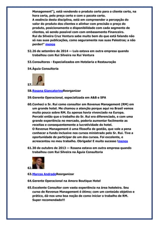 Management“), está vendendo o produto certo para o cliente certo, na hora certa, pelo preço certo e com o pacote certo. A essência desta disciplina, está em compreender a percepção do valor do produto dos clientes e alinhar com precisão o preço do produto, posicionamento e disponibilidade com cada segmento de clientes, só sendo possível com com embasamento Financeiro. Rui da Silveira Cruz Ventura sabe muito bem do que está falando não só nas suas publicações, como seguramente nas suas Palestras; a não perder!" menos 
52. 26 de setembro de 2014 — Luis estava em outra empresa quando trabalhou com Rui Silveira na Rui Ventura 
53. Consultores - Especializados em Hotelaria e Restauração 
54. Águia Consultoria 
57. 
58. Rosana GiancaterinoReorganizar 
59. Gerente Operacional, especializada em A&B e SPA 
60. Conheci o Sr. Rui como consultor em Revenue Management (RM) em um grande hotel. Me chamou a atenção porque aqui no Brasil vemos muito pouco sobre RM. Eu apenas havia vivenciado na Europa. Percebi então que o trabalho do Sr. Rui era diferenciado, e com uma grande experiência no mercado, poderia aumentar facilmente as receitas e consequentemente a lucratividade do hotel. O Revenue Management é uma filosofia de gestão, que vale a pena conhecer a fundo inclusive nos cursos ministrado pelo Sr. Rui. Tive a oportunidade de participar de um dos cursos. Foi excelente, e acrescentou no meu trabalho. Obrigada! E muito sucesso !menos 
61. 30 de outubro de 2013 — Rosana estava em outra empresa quando trabalhou com Rui Silveira na Águia Consultoria 
62. 
63. Marcos AndradeReorganizar 
64. Gerente Operacional na Amora Boutique Hotel 
65. Excelente Consultor com vasta experiência na área hoteleira. Seu curso de Revenue Management é ótimo; com um conteúdo objetivo e prático, dá-nos uma boa noção de como iniciar o trabalho de RM. Super recomendado!!!  