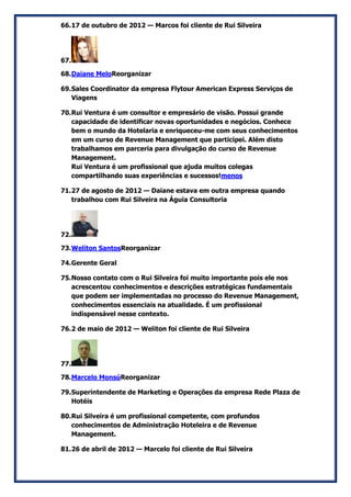 66. 17 de outubro de 2012 — Marcos foi cliente de Rui Silveira 
67. 
68. Daiane MeloReorganizar 
69. Sales Coordinator da empresa Flytour American Express Serviços de Viagens 
70. Rui Ventura é um consultor e empresário de visão. Possui grande capacidade de identificar novas oportunidades e negócios. Conhece bem o mundo da Hotelaria e enriqueceu-me com seus conhecimentos em um curso de Revenue Management que participei. Além disto trabalhamos em parceria para divulgação do curso de Revenue Management. Rui Ventura é um profissional que ajuda muitos colegas compartilhando suas experiências e sucessos!menos 
71. 27 de agosto de 2012 — Daiane estava em outra empresa quando trabalhou com Rui Silveira na Águia Consultoria 
72. 
73. Weliton SantosReorganizar 
74. Gerente Geral 
75. Nosso contato com o Rui Silveira foi muito importante pois ele nos acrescentou conhecimentos e descrições estratégicas fundamentais que podem ser implementadas no processo do Revenue Management, conhecimentos essenciais na atualidade. É um profissional indispensável nesse contexto. 
76. 2 de maio de 2012 — Weliton foi cliente de Rui Silveira 
77. 
78. Marcelo MonsúReorganizar 
79. Superintendente de Marketing e Operações da empresa Rede Plaza de Hotéis 
80. Rui Silveira é um profissional competente, com profundos conhecimentos de Administração Hoteleira e de Revenue Management. 
81. 26 de abril de 2012 — Marcelo foi cliente de Rui Silveira  
