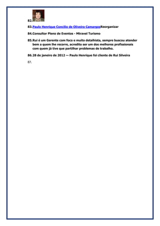 82. 
83. Paulo Henrique Concilio de Oliveira CamargosReorganizar 
84. Consultor Pleno de Eventos - Mtravel Turismo 
85. Rui é um Gerente com foco e muito detalhista, sempre buscou atender bem a quem lhe recorre, acredito ser um dos melhores profissionais com quem já tive que partilhar problemas de trabalho. 
86. 28 de janeiro de 2012 — Paulo Henrique foi cliente de Rui Silveira 
87. 