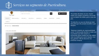 *As vendas são feitas via site. Enviam
malas com roupas e produtos, de acordo
com as idades dos bebês, para a casa dos
pais.
*A mala fica na casa do cliente por dois
dias para que eles possam escolher o que
desejam.
*Realizam trabalho de responsabilidade
social. O cliente pode devolver a mala com
os produtos que não comprou e
acrescentar peças usadas que não cabem
mais nos bebês para serem doadas. Com
isso, ganham 10% de desconto nas
próximas compras.
Serviços no segmento de Puericultura.
 