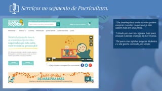 *Site (marketplace) onde as mães podem
comprar e vender roupas que já não
cabem mais em seus filhos.
*Listado por marcas e oferece tudo para
enxoval e atende crianças de 0 a 10 anos.
*Dá para criar lojinhas próprias lá dentro
e o site ganha comissão por venda.
Serviços no segmento de Puericultura.
 