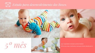 Estudo Para Desenvolvimento dos BoxesEstudo para desenvolvimento dos Boxes.
5º mês A capacidade de atenção aumenta bastante.
Usa seu corpo, movimentos e sons para chamar atenção para si.
 